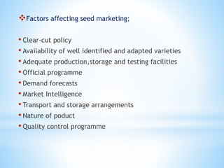 Factors affecting seed marketing;
• Clear-cut policy
• Availability of well identified and adapted varieties
• Adequate production,storage and testing facilities
• Official programme
• Demand forecasts
• Market Intelligence
• Transport and storage arrangements
• Nature of poduct
• Quality control programme
 