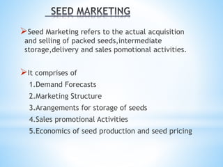 Seed Marketing refers to the actual acquisition
and selling of packed seeds,intermediate
storage,delivery and sales pomotional activities.
It comprises of
1.Demand Forecasts
2.Marketing Structure
3.Arangements for storage of seeds
4.Sales promotional Activities
5.Economics of seed production and seed pricing
 