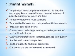  The principal in making demand forecasts is that the
seed supply keeps pace with seed demand in terms of
quantity,quality,price,place and time.
 The following factors must consider;
a. Total cultivable area,seed rate,seed multiplication ratio
b. Impact of extension efforts
c. Current area under high yielding varieties,amount of
seed sold in last year
d. Cultivator peferences for varieties,package size,quality
e. Number and size of competitors
f. Kinds of publicity and sales promotion
g. Climate of the area where seed is marketed.
1.Demand Forecasts
 