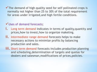 The demand of high quality seed for self pollinated crops is
normally not higher than 25 to 30% of the total requirement
for areas under irrigated,and high fertile conditions.
Uses of demand forecasts;
i. Long term demand indicates in terms of quality,quantity and
prices,how to invest,how to organize maketing.
ii. Intermediate range demand forecasts helps to make
necessary actions to minimize profits by balancing
production and sales.
iii. Short term demand forecasts includes production planning
and scheduling,determination of targets and quotas for
dealers and salesman,modifications of prices,policies.
 