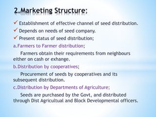 Establishment of effective channel of seed distribution.
 Depends on needs of seed company.
 Present status of seed distribution;
a.Farmers to Farmer distribution;
Farmers obtain their requirements from neighbours
either on cash or exhange.
b.Distribution by cooperatives;
Procurement of seeds by cooperatives and its
subsequent distribution.
c.Distribution by Departments of Agriculture;
Seeds are purchased by the Govt, and distributed
through Dist Agricultual and Block Developmental officers.
2.Marketing Structure
 