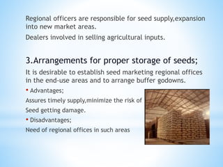 Regional officers are responsible for seed supply,expansion
into new market areas.
Dealers involved in selling agricultural inputs.
3.Arrangements for proper storage of seeds;
It is desirable to establish seed marketing regional offices
in the end-use areas and to arrange buffer godowns.
• Advantages;
Assures timely supply,minimize the risk of
Seed getting damage.
• Disadvantages;
Need of regional offices in such areas
 