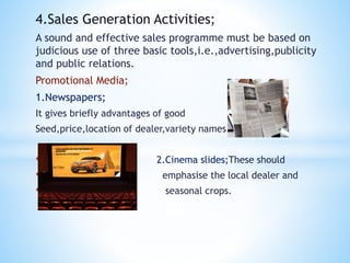 4.Sales Generation Activities;
A sound and effective sales programme must be based on
judicious use of three basic tools,i.e.,advertising,publicity
and public relations.
Promotional Media;
1.Newspapers;
It gives briefly advantages of good
Seed,price,location of dealer,variety names
• 2.Cinema slides;These should
• emphasise the local dealer and
• seasonal crops.
 