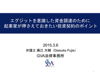 11
エグジットを意識した資金調達のために
起業家が押さえておきたい投資契約のポイント
2015.3.6
GVA法律事務所
弁護士 藤江 大輔（Daisuke Fujie）
 