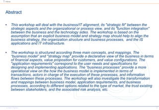 Abstract This workshop will deal with the business/IT alignment, its "strategic fit" between the strategic aspects and the organizational or process view, and its "function integration" between the business and the technology sides. The workshop is based on the assumption that an explicit business model and strategy map should help to align the business strategy, the organization structure and business processes,  and the IS applications and IT infrastructure. The workshop is structured according three main concepts, and mappings. The “business model” and "strategy map" provide a declarative view of the business in terms of financial aspects, value proposition for customers, and value configurations. The "application requirements" correspond to the user needs and specifications for designing and implementing applications. The “business processes” provide a more operational view on the how the business model is implemented in terms of transactions, actors in charge of the execution of these processes, and information flows between these processes. The workshop will also investigate the transformation and mappings between business model, application requirements, and business processes, according to different options related to the type of market, the trust existing between stakeholders, and the associated risk analysis, etc. 