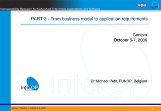 PART 2 - From business model to application requirements Date Title Interop  > Geneva > October 6-7, 2006 Geneva October 6-7, 2006 Dr Michael Petit, FUNDP, Belgium 