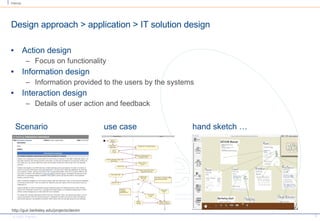 Design approach > application > IT solution design Action design Focus on functionality Information design Information provided to the users by the systems Interaction design Details of user action and feedback http://guir.berkeley.edu/projects/denim Scenario use case hand sketch … 