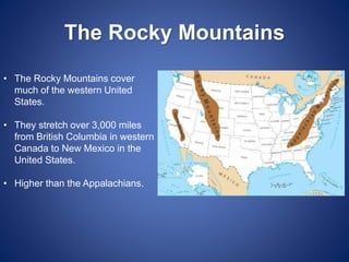 The Rocky Mountains
• The Rocky Mountains cover
much of the western United
States.
• They stretch over 3,000 miles
from British Columbia in western
Canada to New Mexico in the
United States.
• Higher than the Appalachians.
 