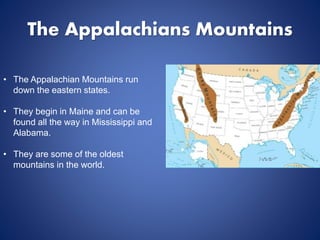 The Appalachians Mountains
• The Appalachian Mountains run
down the eastern states.
• They begin in Maine and can be
found all the way in Mississippi and
Alabama.
• They are some of the oldest
mountains in the world.
 