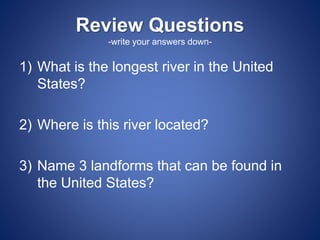 Review Questions
-write your answers down-
1) What is the longest river in the United
States?
2) Where is this river located?
3) Name 3 landforms that can be found in
the United States?
 