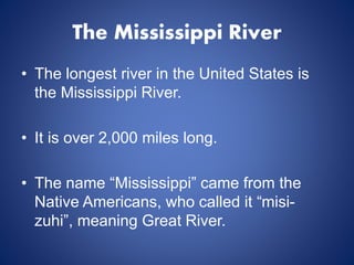 The Mississippi River
• The longest river in the United States is
the Mississippi River.
• It is over 2,000 miles long.
• The name “Mississippi” came from the
Native Americans, who called it “misi-
zuhi”, meaning Great River.
 