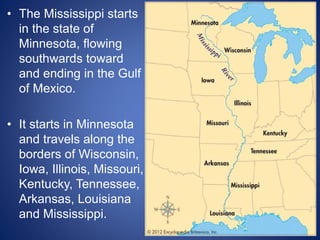 • The Mississippi starts
in the state of
Minnesota, flowing
southwards toward
and ending in the Gulf
of Mexico.
• It starts in Minnesota
and travels along the
borders of Wisconsin,
Iowa, Illinois, Missouri,
Kentucky, Tennessee,
Arkansas, Louisiana
and Mississippi.
 