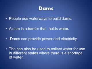 Dams
• People use waterways to build dams.
• A dam is a barrier that holds water.
• Dams can provide power and electricity.
• The can also be used to collect water for use
in different states where there is a shortage
of water.
 