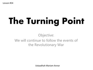 The Turning Point
Objective:
We will continue to follow the events of
the Revolutionary War
Lesson #54
Ustaadhah Mariam Annor
 