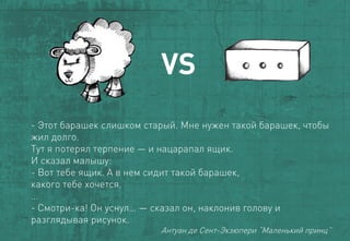 VS 
-Этот барашекслишком старый. Мне нужен такой барашек, чтобы жил долго. 
Тут я потерял терпение —и нацарапал ящик. 
И сказал малышу: 
-Вот тебе ящик. А в нем сидит такой барашек, 
какого тебе хочется. 
… 
-Смотри-ка! Он уснул… —сказал он, наклонив голову и разглядывая рисунок. 
АнтуандеСент-Экзюпери“Маленькийпринц”  