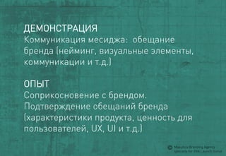 ДЕМОНСТРАЦИЯ 
Коммуникациямесиджа: обещание бренда (нейминг, визуальныеэлементы, коммуникации и т.д.) 
ОПЫТ 
Соприкосновениес брендом. 
Подтверждениеобещанийбренда(характеристикипродукта, ценностьдляпользователей, UX, UI и т.д.) 
MaeuticaBranding Agency 
specially for GVA Launch Gurus  
