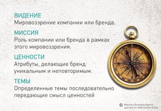 ВИДЕНИЕ 
Мировоззрение компании или бренда. 
МИССИЯ 
Роль компании или бренда в рамках этого мировоззрения. 
ЦЕННОСТИ 
Атрибуты, делающие бренд уникальным и неповторимым. 
ТЕМЫ 
Определенныетемыпоследовательнопередающиесмыслценностей 
MaeuticaBranding Agency 
specially for GVA Launch Gurus  