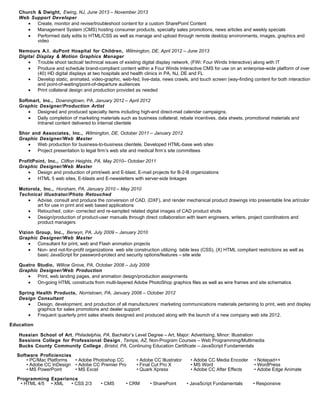 Church & Dwight, Ewing, NJ, June 2013 – November 2013
Web Support Developer
• Create, monitor and revise/troubleshoot content for a custom SharePoint Content
• Management System (CMS) hosting consumer products, specialty sales promotions, news articles and weekly specials
• Performed daily edits to HTML/CSS as well as manage and upload through remote desktop environments, images, graphics and
video
Nemours A.I. duPont Hospital for Children, Wilmington, DE, April 2012 – June 2013
Digital Display & Motion Graphics Manager
• Trouble shoot tactical/ technical issues of existing digital display network, (FWi: Four Winds Interactive) along with IT
• Produce and schedule brand-compliant content within a Four Winds Interactive CMS for use on an enterprise-wide platform of over
(40) HD digital displays at two hospitals and health clinics in PA, NJ, DE and FL
• Develop static, animated, video-graphic, web-fed, live-data, news crawls, and touch screen (way-finding content for both interaction
and point-of-waiting/point-of-departure audiences
• Print collateral design and production provided as needed
Softmart, Inc., Downingtown, PA, January 2012 – April 2012
Graphic Designer/Production Artist
• Designed and produced specialty items including high-end direct-mail calendar campaigns.
• Daily completion of marketing materials such as business collateral, rebate incentives, data sheets, promotional materials and
Intranet content delivered to internal clientele
Shor and Associates, Inc., Wilmington, DE, October 2011 – January 2012
Graphic Designer/Web Master
• Web production for business-to-business clientele. Developed HTML-base web sites
• Project presentation to legal firm’s web site and medical firm’s site committees
ProfitPoint, Inc., Clifton Heights, PA, May 2010– October 2011
Graphic Designer/Web Master
• Design and production of print/web and E-blast, E-mail projects for B-2-B organizations
• HTML 5 web sites, E-blasts and E-newsletters with server-side linkages
Motorola, Inc., Horsham, PA, January 2010 – May 2010
Technical Illustrator/Photo Retouched
• Advise, consult and produce the conversion of CAD, (DXF), and render mechanical product drawings into presentable line art/color
art for use in print and web based applications
• Retouched, color- corrected and re-sampled related digital images of CAD product shots
• Design/production of product-user manuals through direct collaboration with team engineers, writers, project coordinators and
product managers
Vizion Group, Inc., Berwyn, PA, July 2009 – January 2010
Graphic Designer/Web Master
• Consultant for print, web and Flash animation projects
• Non- and not-for-profit organizations web site construction utilizing table less (CSS), (X) HTML compliant restrictions as well as
basic JavaScript for password-protect and security options/features – site wide
Quatro Studio, Willow Grove, PA, October 2008 – July 2009
Graphic Designer/Web Production
• Print, web landing pages, and animation design/production assignments
• On-going HTML constructs from multi-layered Adobe PhotoShop graphics files as well as wire frames and site schematics
Spring Health Products, Norristown, PA, January 2006 – October 2012
Design Consultant
• Design, development, and production of all manufacturers’ marketing communications materials pertaining to print, web and display
graphics for sales promotions and dealer support
• Frequent quarterly print sales sheets designed and produced along with the launch of a new company web site 2012.
Education
Hussian School of Art, Philadelphia, PA, Bachelor’s Level Degree – Art, Major: Advertising, Minor: Illustration
Sessions College for Professional Design, Tempe, AZ, Non-Program Courses – Web Programming/Multimedia
Bucks County Community College , Bristol, PA, Continuing Education Certificate – JavaScript Fundamentals
Software Proficiencies
• PC/Mac Platforms • Adobe Photoshop CC • Adobe CC Illustrator • Adobe CC Media Encoder • Notepad++
• Adobe CC InDesign • Adobe CC Premier Pro • Final Cut Pro X • MS Word • WordPress
• MS PowerPoint • MS Excel • Quark Xpress • Adobe CC After Effects • Adobe Edge Animate
Programming Experience
• HTML 4/5 • XML • CSS 2/3 • CMS • CRM • SharePoint • JavaScript Fundamentals • Responsive
 