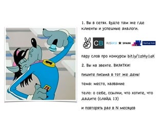 1. Вы в сетях. Будте там же где
клиенты и успешные аналоги.
пару слов про конкурсы bit.ly/1zMy1aK
2. Вы на эвенте. ВИЗИТКИ!
пишите письма в тот же день!
тема: место, название
тело: о себе, ссылки, что хотите, что
дадите (слайд 13)
и повторять раз в N месяцев
 