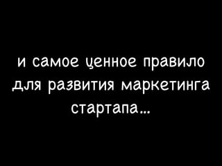 и самое ценное правило
для развития маркетинга
стартапа…
 