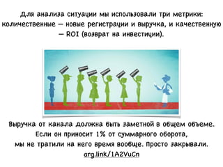 Для анализа ситуации мы использовали три метрики:
количественные — новые регистрации и выручка, и качественную
— ROI (возврат на инвестиции).
Выручка от канала должна быть заметной в общем объеме.
Если он приносит 1% от суммарного оборота,
мы не тратили на него время вообще. Просто закрывали.
arg.link/1A2VuCn
 