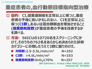 G. VASOACTIVE MEDICATIONS
重症患者の,血行動態目標指向型治療
 目的: CI,酸素運搬能を正常以上に保つと,重症
患者の予後に良いかもしれない. CIを正常以上に
保つ(CI群),あるいは混合静脈血を増加させること
(酸素飽和度群)が重症患者の予後を改善するか
を調べる.
 方法: 56ICUの10726名をスクリーニングにか
けて,そのうちの762名をあらかじめ決められた診断
カテゴリーに分類したうえて3群に振り分けた.
 対照群:2.5-3.5L/min/m2 N=252
 CI群: >4.5L/min/m2 N=253
 酸素飽和度群:SvO2≧70% N=257
284 Gattinoni L. N Engl J Med 1995;333: 1025
Pubmed ID: 7675044
 