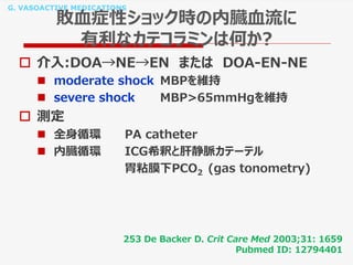 G. VASOACTIVE MEDICATIONS
敗血症性ショック時の内臓血流に
有利なカテコラミンは何か?
 介入:DOA→NE→EN または DOA-EN-NE
 moderate shock MBPを維持
 severe shock MBP>65mmHgを維持
 測定
 全身循環 PA catheter
 内臓循環 ICG希釈と肝静脈カテーテル
胃粘膜下PCO2 (gas tonometry)
253 De Backer D. Crit Care Med 2003;31: 1659
Pubmed ID: 12794401
 
