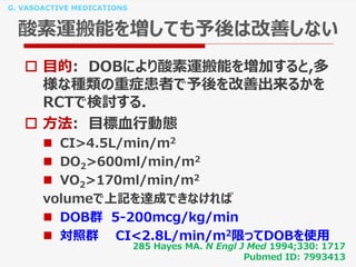 G. VASOACTIVE MEDICATIONS
酸素運搬能を増しても予後は改善しない
 目的: DOBにより酸素運搬能を増加すると,多
様な種類の重症患者で予後を改善出来るかを
RCTで検討する.
 方法: 目標血行動態
 CI>4.5L/min/m2
 DO2>600ml/min/m2
 VO2>170ml/min/m2
volumeで上記を達成できなければ
 DOB群 5-200mcg/kg/min
 対照群 CI<2.8L/min/m2限ってDOBを使用
285 Hayes MA. N Engl J Med 1994;330: 1717
Pubmed ID: 7993413
 