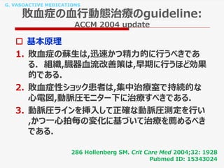 G. VASOACTIVE MEDICATIONS
敗血症の血行動態治療のguideline:
ACCM 2004 update
 基本原理
1. 敗血症の蘇生は,迅速かつ精力的に行うべきであ
る. 組織,臓器血流改善策は,早期に行うほど効果
的である.
2. 敗血症性ショック患者は,集中治療室で持続的な
心電図,動脈圧モニター下に治療すべきである.
3. 動脈圧ラインを挿入して正確な動脈圧測定を行い
,かつ一心拍毎の変化に基づいて治療を薦めるべき
である.
286 Hollenberg SM. Crit Care Med 2004;32: 1928
Pubmed ID: 15343024
 