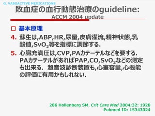 G. VASOACTIVE MEDICATIONS
敗血症の血行動態治療のguideline:
ACCM 2004 update
 基本原理
4. 蘇生は,ABP,HR,尿量,皮膚灌流,精神状態,乳
酸値,SvO2等を指標に調節する.
5. 心臓充満圧は,CVP,PAカテーテルなどを要する.
PAカテーテルがあればPAP,CO,SvO2などの測定
も出来る. 超音波診断装置も,心室容量,心機能
の評価に有用かもしれない.
286 Hollenberg SM. Crit Care Med 2004;32: 1928
Pubmed ID: 15343024
 