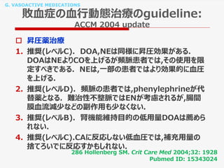 G. VASOACTIVE MEDICATIONS
敗血症の血行動態治療のguideline:
ACCM 2004 update
 昇圧薬治療
1. 推奨(レベルC). DOA,NEは同様に昇圧効果がある.
DOAはNEよりCOを上げるが頻脈患者では,その使用を限
定すべきである. NEは,一部の患者ではより効果的に血圧
を上げる.
2. 推奨(レベルD). 頻脈の患者では,phenylephrineが代
替薬となる. 難治性不整脈ではENが考慮されるが,腸間
膜血流減少などの副作用も少なくない.
3. 推奨(レベルB). 腎機能維持目的の低用量DOAは薦めら
れない.
4. 推奨(レベルC).CAに反応しない低血圧では,補充用量の
捨てろいでに反応すかもしれない.
286 Hollenberg SM. Crit Care Med 2004;32: 1928
Pubmed ID: 15343024
 