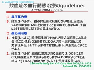 G. VASOACTIVE MEDICATIONS
敗血症の血行動態治療のguideline:
ACCM 2004 update
 昇圧薬治療
5. 推奨(レベルD). 他の昇圧薬に反応しない場合,治療後
24時間以降にAVPを使用すると有効かもしれないが,予後
に対する影響に関する知見はまだない.
 強心薬治療
1. 推奨(レベルC).輸液蘇生後でMAPが適切な範囲にある場
合,低CO,低SvO2患者ではDOAが第一選択薬となる.
充満圧が低下している患者では血圧低下,頻脈を起こすこと
がある.
2. 推奨(レベルB).組織低灌流がある患者では,DOBにより
CO,臓器血流が改善するかもしれない.DOBによりCIを正
常以上(>4.5L/min/m2)にしても予後は改善しない.
286 Hollenberg SM. Crit Care Med 2004;32: 1928
Pubmed ID: 15343024
 