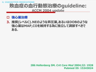 G. VASOACTIVE MEDICATIONS
敗血症の血行動態治療のguideline:
ACCM 2004 update
 強心薬治療
3. 推奨(レベルC).NEのような昇圧薬,あるいはDOBのような
強心薬はMAP,COを維持する為に独立して調節すべきで
ある.
286 Hollenberg SM. Crit Care Med 2004;32: 1928
Pubmed ID: 15343024
 