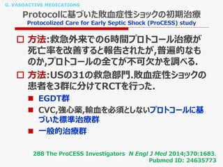 G. VASOACTIVE MEDICATIONS
Protocolに基づいた敗血症性ショックの初期治療
Protocolized Care for Early Septic Shock (ProCESS) study
 方法:救急外来での6時間プロトコール治療が
死亡率を改善すると報告されたが,普遍的なも
のか,プロトコールの全てが不可欠かを調べる.
 方法:USの31の救急部門.敗血症性ショックの
患者を3群に分けてRCTを行った.
 EGDT群
 CVC,強心薬,輸血を必須としないプロトコールに基
づいた標準治療群
 一般的治療群
288 The ProCESS Investigators N Engl J Med 2014;370:1683.
Pubmed ID: 24635773
 