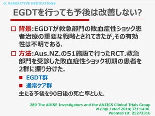 G. VASOACTIVE MEDICATIONS
EGDTを行っても予後は改善しない?
 背景:EGDTが救急部門の敗血症性ショック患
者治療の重要な戦略とされてきたが,その有効
性は不明である.
 方法:Aus.NZ.の51施設で行ったRCT.救急
部門を受診した敗血症性ショック初期の患者を
2群に振り分けた.
 EGDT群
 通常ケア群
主たる予後を90日後の死亡率とした.
289 The ARISE Investigators and the ANZICS Clinical Trials Group
N Engl J Med 2014;371:1496.
Pubmed ID: 25272316
 
