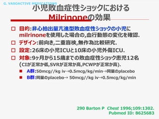 G. VASOACTIVE MEDICATIONS
小児敗血症性ショックにおける
Milrinoneの効果
 目的:非心拍出量亢進型敗血症性ショックの小児に
milrinoneを使用した場合の,血行動態の変化を確認.
 デザイン:前向き,二重盲検,無作為比較研究.
 設定:26床の小児ICUと10床の小児外傷ICU.
 対象:9ヶ月から15歳までの敗血症性ショック患児12名
(CIが正常か低,SVRが正常か高,PCWPが正常か高).
 A群:50mcg//kg iv→0.5mcg/kg/min→同量のplacebo
 B群:同量のplacebo→ 50mcg//kg iv→0.5mcg/kg/min
290 Barton P Chest 1996;109:1302.
Pubmed ID: 8625683
 