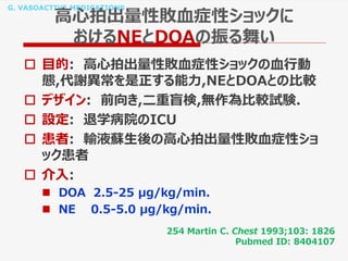 G. VASOACTIVE MEDICATIONS
高心拍出量性敗血症性ショックに
おけるNEとDOAの振る舞い
 目的: 高心拍出量性敗血症性ショックの血行動
態,代謝異常を是正する能力,NEとDOAとの比較
 デザイン: 前向き,二重盲検,無作為比較試験.
 設定: 退学病院のICU
 患者: 輸液蘇生後の高心拍出量性敗血症性ショ
ック患者
 介入:
 DOA 2.5-25 μg/kg/min.
 NE 0.5-5.0 μg/kg/min.
254 Martin C. Chest 1993;103: 1826
Pubmed ID: 8404107
 