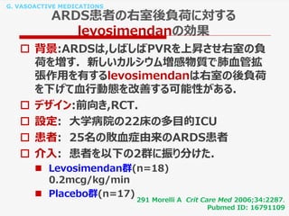 G. VASOACTIVE MEDICATIONS
ARDS患者の右室後負荷に対する
levosimendanの効果
 背景:ARDSは,しばしばPVRを上昇させ右室の負
荷を増す. 新しいカルシウム増感物質で肺血管拡
張作用を有するlevosimendanは右室の後負荷
を下げて血行動態を改善する可能性がある.
 デザイン:前向き,RCT.
 設定: 大学病院の22床の多目的ICU
 患者: 25名の敗血症由来のARDS患者
 介入: 患者を以下の2群に振り分けた.
 Levosimendan群(n=18)
0.2mcg/kg/min
 Placebo群(n=17)
291 Morelli A Crit Care Med 2006;34:2287.
Pubmed ID: 16791109
 