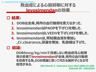 G. VASOACTIVE MEDICATIONS
敗血症による心筋抑制に対する
levosimendanの効果
292 Morelli A Intensive Care Med 2005;31:638.
Pubmed ID: 15812624
 結果:
1. DOBは全身,局所の血行動態を変えなかった.
2. levosimendanはPAOPを下げCIを増した.
3. levosimendanはLVEDVを下げLVEFを増した.
4. levosimendanは,胃粘膜血流を増加し
,Cr.clearance,尿量を増加. 乳酸値は下げた.
 結論:
DOB5mcg/kg/minで改善しない敗血症性心筋障
害の患者でlevosimendanが全身,局所の血行動態
を改善する為,DOB増量に取って代わる選択子となる可
能性がある.
 