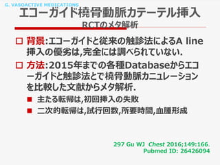 G. VASOACTIVE MEDICATIONS
エコーガイド橈骨動脈カテーテル挿入
RCTのメタ解析
 背景:エコーガイドと従来の触診法によるA line
挿入の優劣は,完全には調べられていない.
 方法:2015年までの各種Databaseからエコ
ーガイドと触診法とで橈骨動脈カニュレーション
を比較した文献からメタ解析.
 主たる転帰は,初回挿入の失敗
 二次的転帰は,試行回数,所要時間,血腫形成
297 Gu WJ Chest 2016;149:166.
Pubmed ID: 26426094
 