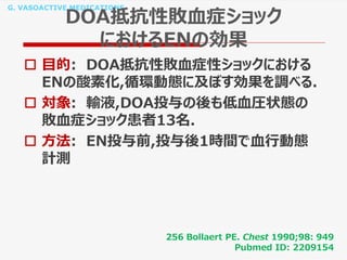 G. VASOACTIVE MEDICATIONS
DOA抵抗性敗血症ショック
におけるENの効果
 目的: DOA抵抗性敗血症性ショックにおける
ENの酸素化,循環動態に及ぼす効果を調べる.
 対象: 輸液,DOA投与の後も低血圧状態の
敗血症ショック患者13名.
 方法: EN投与前,投与後1時間で血行動態
計測
256 Bollaert PE. Chest 1990;98: 949
Pubmed ID: 2209154
 