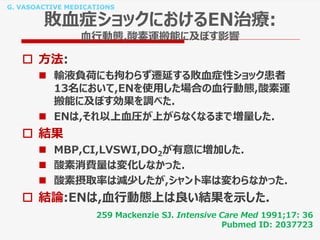 G. VASOACTIVE MEDICATIONS
敗血症ショックにおけるEN治療:
血行動態,酸素運搬能に及ぼす影響
 方法:
 輸液負荷にも拘わらず遷延する敗血症性ショック患者
13名において,ENを使用した場合の血行動態,酸素運
搬能に及ぼす効果を調べた.
 ENは,それ以上血圧が上がらなくなるまで増量した.
 結果
 MBP,CI,LVSWI,DO2が有意に増加した.
 酸素消費量は変化しなかった.
 酸素摂取率は減少したが,シャント率は変わらなかった.
 結論:ENは,血行動態上は良い結果を示した.
259 Mackenzie SJ. Intensive Care Med 1991;17: 36
Pubmed ID: 2037723
 