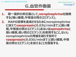 G. VASOACTIVE MEDICATIONS
G.血管作働薬
1. 第一選択の昇圧薬として,norepinephrineを推奨
する(強い推奨,中等度の質のエビデンス).
2. MAPの目標を達成させるためにnorepinephrine
に加えてvasopressin(0.03U/minまで)(弱い推
奨,中等度の質のエビデンス)あるいはepinephrine(
弱い推奨,低い質のエビデンス)を使用すること,ないし
norepinephrineの用量を減らす目的で
vasopressin(0.03U/minまで)(弱い推奨,中等
度の質のエビデンス)を加えることを提案する.
 