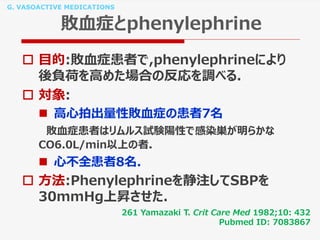 G. VASOACTIVE MEDICATIONS
敗血症とphenylephrine
 目的:敗血症患者で,phenylephrineにより
後負荷を高めた場合の反応を調べる.
 対象:
 高心拍出量性敗血症の患者7名
敗血症患者はリムルス試験陽性で感染巣が明らかな
CO6.0L/min以上の者.
 心不全患者8名.
 方法:Phenylephrineを静注してSBPを
30mmHg上昇させた.
261 Yamazaki T. Crit Care Med 1982;10: 432
Pubmed ID: 7083867
 