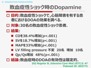 G. VASOACTIVE MEDICATIONS
敗血症性ショック時のDopamine
 目的:敗血症性ショックで,心筋障害を有する患
者におけるDOAの効果を調べる.
 対象:30名の敗血症性ショック患者.
 結果:
 COを38.4%増加(p<.001)
 SVを18.7%増加(p<.001)
 MAPを33%増加(p<.001)
 LV filling pressure 不変 20名 増加 10名
 Qp/Qs増加 48%(p<.001)
 結論:敗血症時のDOAの有効性は限定的.
262 Regnier B. Intensive Care Med 1977;3: 47
Pubmed ID: 893773
 