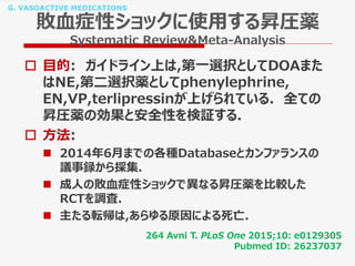 G. VASOACTIVE MEDICATIONS
敗血症性ショックに使用する昇圧薬
Systematic Review&Meta-Analysis
 目的: ガイドライン上は,第一選択としてDOAまた
はNE,第二選択薬としてphenylephrine,
EN,VP,terlipressinが上げられている. 全ての
昇圧薬の効果と安全性を検証する.
 方法:
 2014年6月までの各種Databaseとカンファランスの
議事録から採集.
 成人の敗血症性ショックで異なる昇圧薬を比較した
RCTを調査.
 主たる転帰は,あらゆる原因による死亡.
264 Avni T. PLoS One 2015;10: e0129305
Pubmed ID: 26237037
 