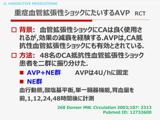 G. VASOACTIVE MEDICATIONS
重症血管拡張性ショックにたいするAVP RCT
 背景: 血管拡張性ショックにCAは良く使用さ
れるが,効果の減衰を経験する.AVPは,CA抵
抗性血管拡張性ショックにも有効とされている.
 方法: 48名のCA抵抗性血管拡張性ショック
患者を二群に振り分けた.
 AVP+NE群 AVPは4U/hに固定
 NE群
血行動態,酸塩基平衡,単一臓器機能,胃血量を
前,1,12,24,48時間後に計測
268 Dunser MW. Circulation 2003;107: 2313
Pubmed ID: 12732600
 