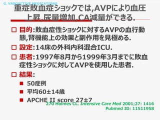 G. VASOACTIVE MEDICATIONS
重症敗血症ショックでは,AVPにより血圧
上昇,尿量増加,CA減量ができる.
 目的:敗血症性ショックに対するAVPの血行動
態,腎機能上の効果と副作用を見極める.
 設定:14床の外科内科混合ICU.
 患者:1997年8月から1999年3月までに敗血
症性ショックに対してAVPを使用した患者.
 結果:
 50症例
 平均60±14歳
 APCHE II score 27±7
270 Holmes CL. Intensive Care Med 2001;27: 1416
Pubmed ID: 11511958
 