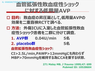 G. VASOACTIVE MEDICATIONS
血管拡張性敗血症性ショック
に対する低用量AVP
 目的: 敗血症の昇圧薬として,低用量AVPの
効果を二重盲検RCTで調べる.
 方法: 外傷ICUに入室した血管拡張性敗血
症性ショッック患者を二群に分けて調査.
1. AVP群 0.04U/min 5名
2. placebo群 5名
血管拡張性敗血症性ショック:
CI>2.5L/min,PAWP>12mmHgにも拘わらず
MBP>70mmHgを維持する為にCAを要する状態.
271 Malay MB. J Trauma 1999;47: 699
Pubmed ID: 10528604
 