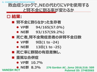G. VASOACTIVE MEDICATIONS
敗血症ショックで,NEの代わりにVPを使用する
と腎不全に到る率が変わるか
 結果:
 腎不全に到らなかった生存者
 VP群 94/165(57.0%)
 NE群 93/157(59.2%)
 死亡者,腎不全発症患者の非腎不全日数
 VP群 9日(1 to -24)
 NE群 13日(1 to -25)
 死亡率に群間の有意差無し.
 重篤な合併症
 VP群 10.7%
 NE群 8.3% 276 Gordon AC. Jama 2016;316: 509
Pubmed ID: 27483065VANISH RCT
 